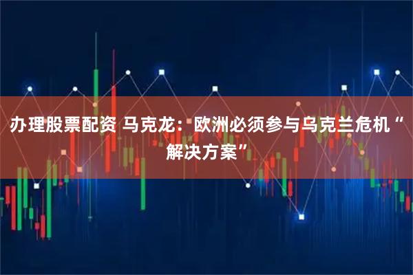 辦理股票配資 馬克龍:歐洲必須參與烏克蘭危機(jī)“解決方案”
